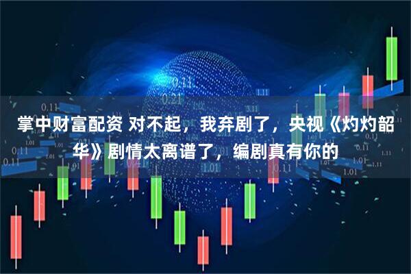 掌中财富配资 对不起,我弃剧了,央视《灼灼韶华》剧情太离谱了,编剧真有你的