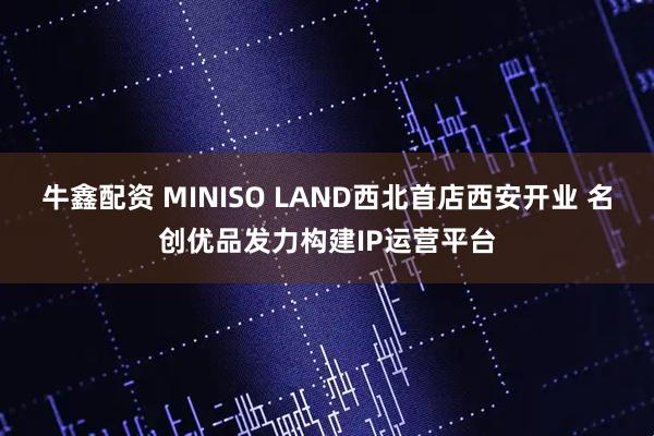 牛鑫配资 MINISO LAND西北首店西安开业 名创优品发力构建IP运营平台