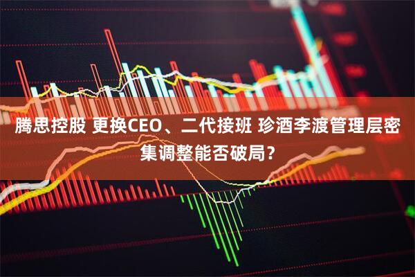 腾思控股 更换CEO、二代接班 珍酒李渡管理层密集调整能否破局？