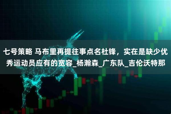 七号策略 马布里再提往事点名杜锋，实在是缺少优秀运动员应有的宽容_杨瀚森_广东队_吉伦沃特那