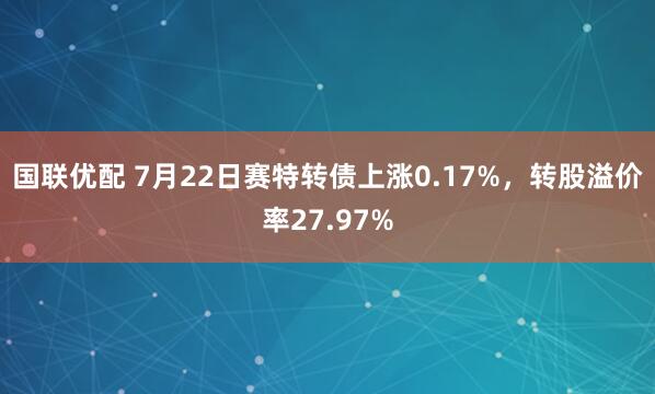 国联优配 7月22日赛特转债上涨0.17%，转股溢价率27.97%